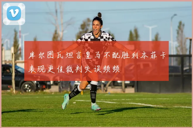 库尔图瓦坦言皇马不配胜利本菲卡表现更佳裁判失误频频
