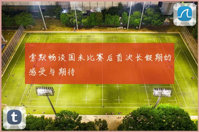 索默畅谈国米比赛后首次长假期的感受与期待