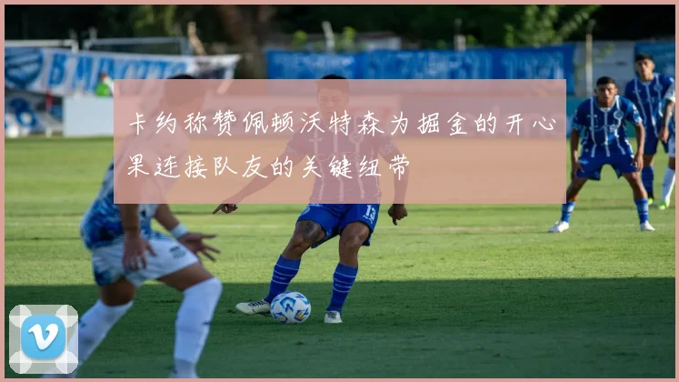 卡约称赞佩顿沃特森为掘金的开心果连接队友的关键纽带