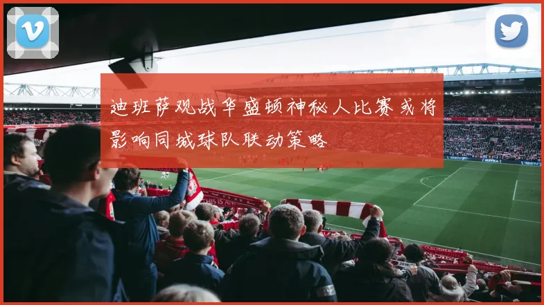 迪班萨观战华盛顿神秘人比赛或将影响同城球队联动策略
