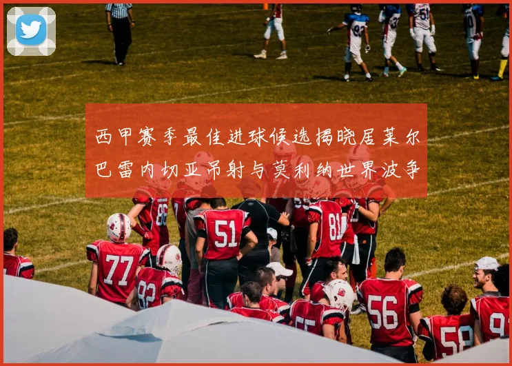 西甲赛季最佳进球候选揭晓居莱尔巴雷内切亚吊射与莫利纳世界波争辉