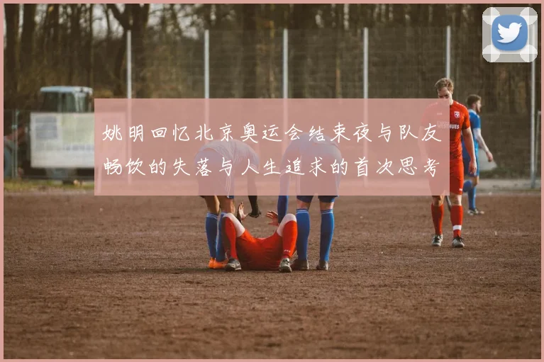 姚明回忆北京奥运会结束夜与队友畅饮的失落与人生追求的首次思考