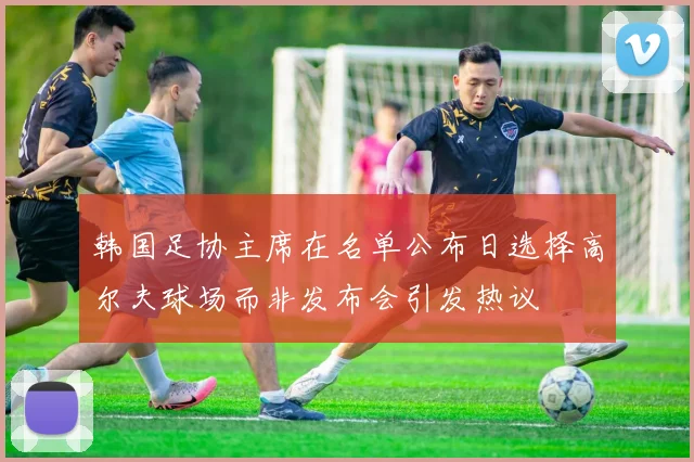 韩国足协主席在名单公布日选择高尔夫球场而非发布会引发热议
