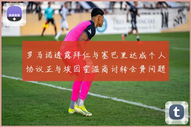 罗马诺透露拜仁与塞巴里达成个人协议正与埃因霍温商讨转会费问题