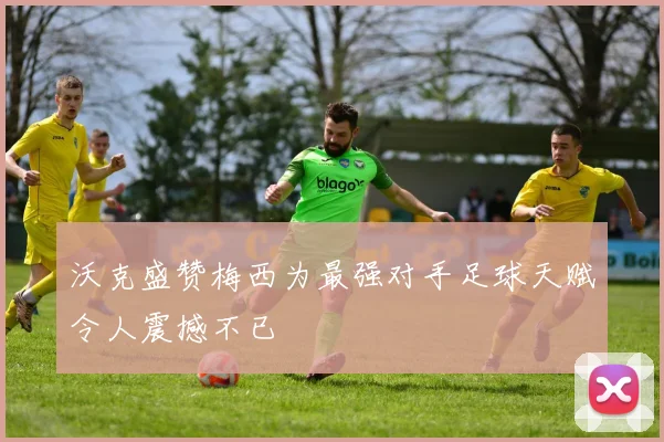 沃克盛赞梅西为最强对手足球天赋令人震撼不已