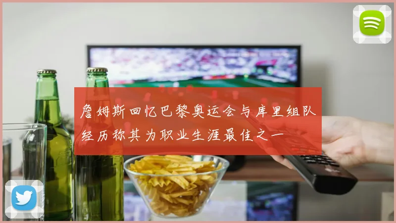 詹姆斯回忆巴黎奥运会与库里组队经历称其为职业生涯最佳之一