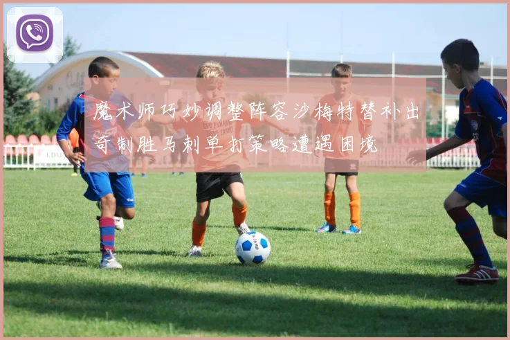 魔术师巧妙调整阵容沙梅特替补出奇制胜马刺单打策略遭遇困境