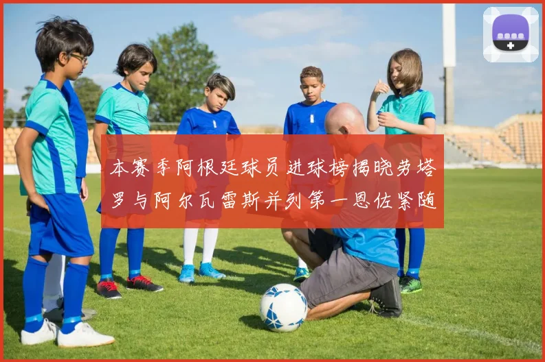本赛季阿根廷球员进球榜揭晓劳塔罗与阿尔瓦雷斯并列第一恩佐紧随其后