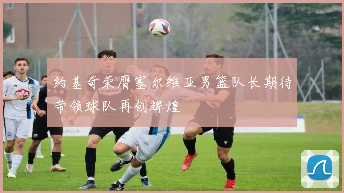 约基奇荣膺塞尔维亚男篮队长期待带领球队再创辉煌