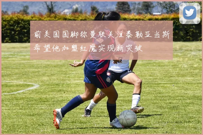 前美国国脚称曼联关注泰勒亚当斯希望他加盟红魔实现新突破