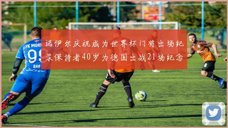 诺伊尔庆祝成为世界杯门将出场纪录保持者40岁为德国出战21场纪念照曝光