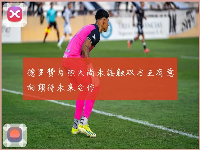 德罗赞与热火尚未接触双方互有意向期待未来合作