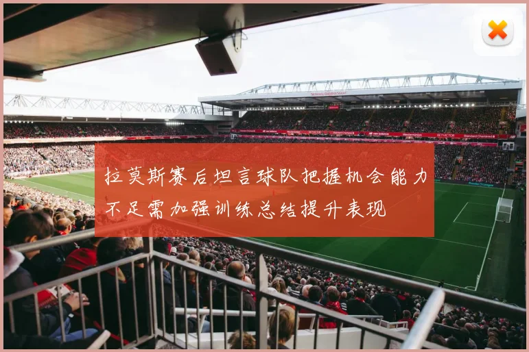 拉莫斯赛后坦言球队把握机会能力不足需加强训练总结提升表现