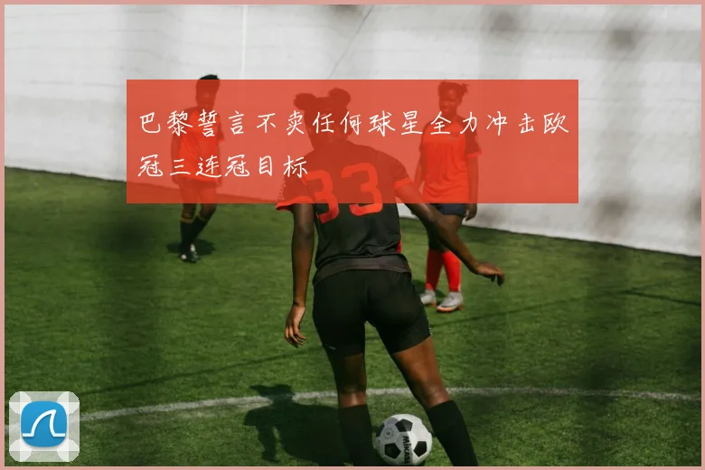 巴黎誓言不卖任何球星全力冲击欧冠三连冠目标