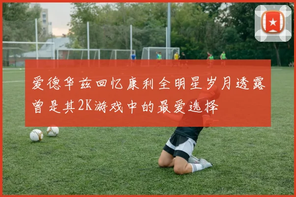 爱德华兹回忆康利全明星岁月透露曾是其2K游戏中的最爱选择