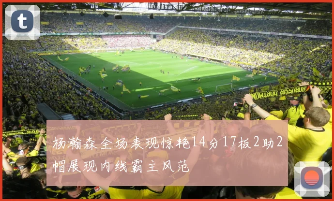杨瀚森全场表现惊艳14分17板2助2帽展现内线霸主风范