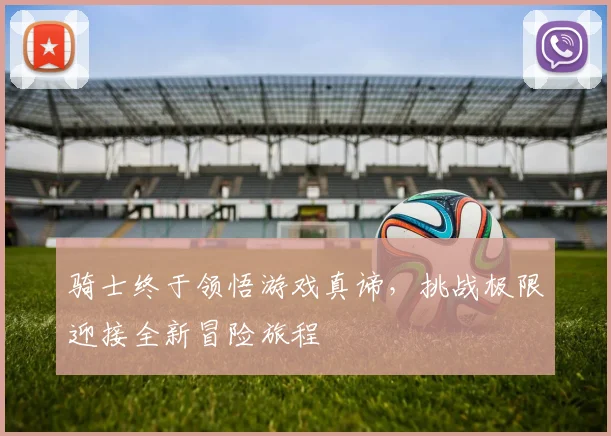 骑士终于领悟游戏真谛，挑战极限迎接全新冒险旅程