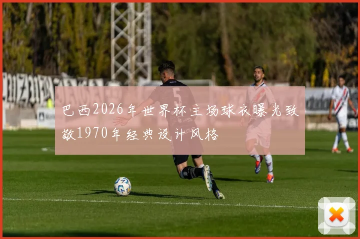 巴西2026年世界杯主场球衣曝光致敬1970年经典设计风格