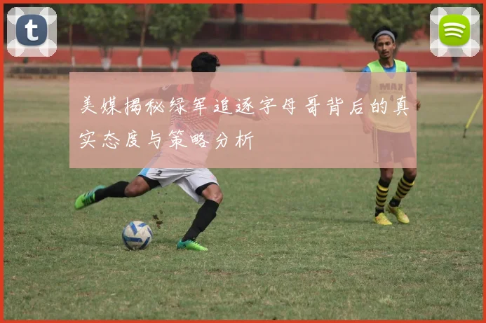 美媒揭秘绿军追逐字母哥背后的真实态度与策略分析