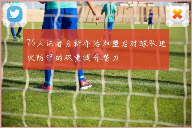 76人记者分析乔治加盟后对球队进攻防守的双重提升潜力